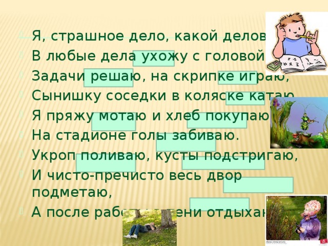 Я, страшное дело, какой деловой! В любые дела ухожу с головой, Задачи решаю, на скрипке играю, Сынишку соседки в коляске катаю. Я пряжу мотаю и хлеб покупаю, На стадионе голы забиваю. Укроп поливаю, кусты подстригаю, И чисто-пречисто весь двор подметаю, А после работы в тени отдыхаю.