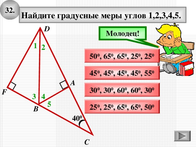 3 2 . Найдите градусные меры углов 1,2,3,4,5. D Подумай! Молодец! 1 2 50 0 , 65 0 , 6 5 0 , 25 0 , 25 0 45 0 , 45 0 , 45 0 , 45 0 , 55 0 А 30 0 , 30 0 , 60 0 , 6 0 0 , 30 0 F 3 4 5 25 0 , 25 0 , 65 0 , 65 0 , 50 0 В 40 0 С