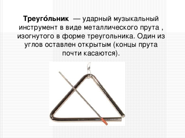 Треуго́льник  — ударный музыкальный инструмент в виде металлического прута , изогнутого в форме треугольника. Один из углов оставлен открытым (концы прута почти касаются).