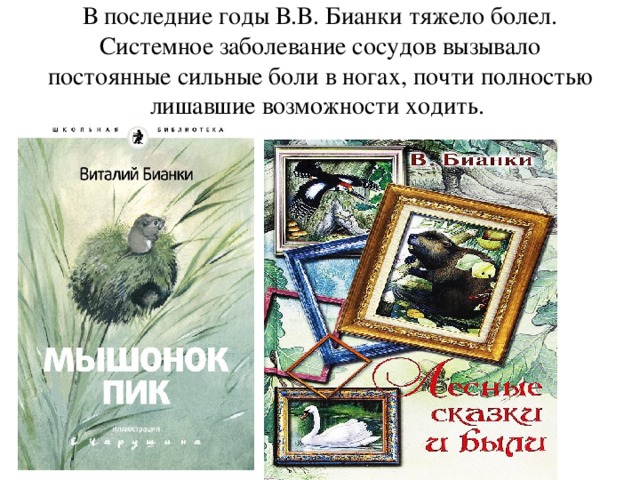 В последние годы В.В. Бианки тяжело болел. Системное заболевание сосудов вызывало постоянные сильные боли в ногах, почти полностью лишавшие возможности ходить.