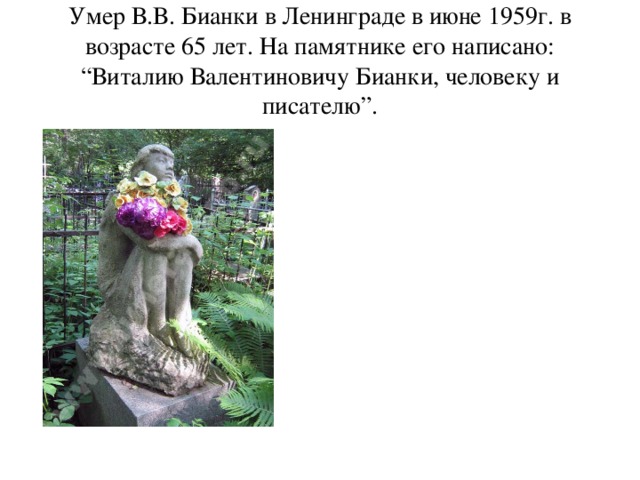 Умер В.В. Бианки в Ленинграде в июне 1959г. в возрасте 65 лет. На памятнике его написано: “Виталию Валентиновичу Бианки, человеку и писателю”.