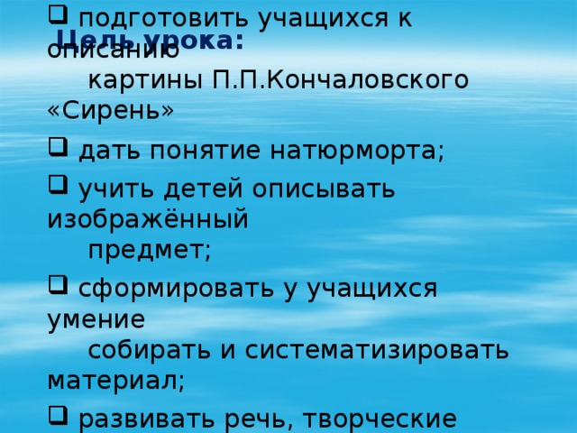 Цель урока:   подготовить учащихся к описанию  картины П.П.Кончаловского «Сирень»  дать понятие натюрморта;  учить детей описывать изображённый  предмет;  сформировать у учащихся умение  собирать и систематизировать материал;  развивать речь, творческие способности  учащихся.