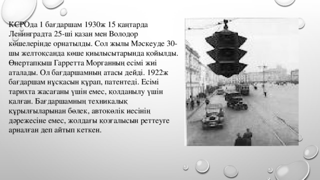 КСРОда 1 бағдаршам 1930ж 15 қаңтарда Ленинградта 25-ші қазан мен Володор көшелерінде орнатылды. Сол жылы Мәскеуде 30-шы желтоқсанда көше қиылысытарында қойылды.   Өнертапқыш Гарретта Морганның есімі жиі аталады. Ол бағдаршамның атасы дейді. 1922ж бағдаршам нұсқасын құрап, патентеді. Есімі тарихта жасағаны үшін емес, қолданылу үшін қалған. Бағдаршамның техникалық құрылғыларынан бөлек, автокөлік иесінің дәрежесіне емес, жолдағы қозғалысын реттеуге арналған деп айтып кеткен.