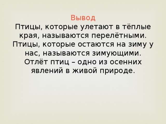 Вывод Птицы, которые улетают в тёплые края, называются перелётными. Птицы, которые остаются на зиму у нас, называются зимующими. Отлёт птиц – одно из осенних явлений в живой природе.