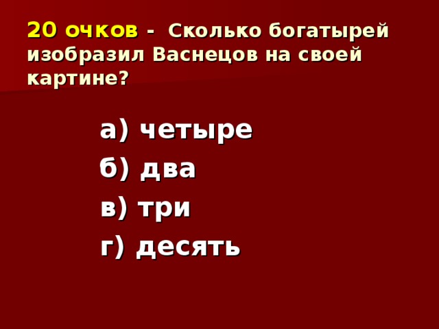 20 очков  - Сколько богатырей изобразил Васнецов на своей картине? а) четыре б) два в) три г) десять