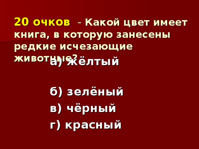 20 очков - Какой цвет имеет книга, в которую занесены редкие исчезающие животные?   а) жёлтый б) зелёный в) чёрный г) красный