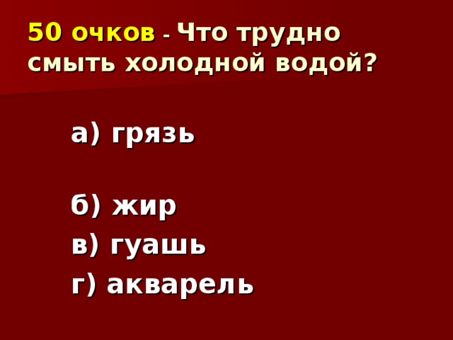 50 очков  - Что трудно смыть холодной водой? а) грязь б) жир в) гуашь г) акварель