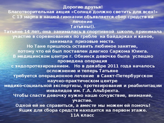 Дорогие друзья! Благотворительная акция «Солнце должно светить для всех!» С 13 марта в нашей гимназии объявляется сбор средств на лечение Татьяны(). Татьяне 14 лет, она  занималась в спортивной  школе, принимала участие в соревнованиях по гребле  на байдарках и каное, занимала  призовые места. Но Тане пришлось оставить любимое занятие, потому что ей был поставлен диагноз Саркома Юинга. В медицинском центре г. Обнинск девочке была успешно проведена операция с эндопротезированием.   Но в декабре 2011 года началось осложнение и теперь Татьяне требуется операционное лечение в Санкт-Петербургском научно-практическом центре медико-социальной экспертизы, протезирования и реабилитации инвалидов им. Г.А. Альбрехта. Чтобы спасти девочку нужно наше сочувствие, внимание, участие. Одной ей не справиться, а вместе мы можем ей помочь! Ящик для сбора средств находится на первом этаже. 11А класс