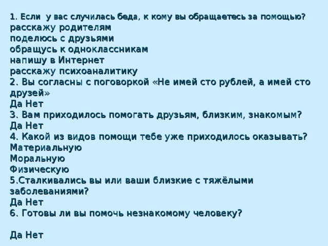 1. Если у вас случилась беда, к кому вы обращаетесь за помощью?  расскажу родителям  поделюсь с друзьями  обращусь к одноклассникам  напишу в Интернет  расскажу психоаналитику  2. Вы согласны с поговоркой «Не имей сто рублей, а имей сто друзей»  Да Нет  3. Вам приходилось помогать друзьям, близким, знакомым?  Да Нет  4. Какой из видов помощи тебе уже приходилось оказывать?  Материальную  Моральную  Физическую  5.Сталкивались вы или ваши близкие с тяжёлыми заболеваниями?  Да Нет  6. Готовы ли вы помочь незнакомому человеку?  Да Нет