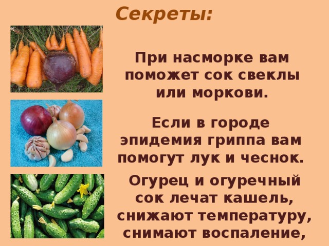 Секреты: При насморке вам поможет сок свеклы или моркови. Если в городе эпидемия гриппа вам помогут лук и чеснок. Огурец и огуречный сок лечат кашель, снижают температуру, снимают воспаление, успокаивают нервы.