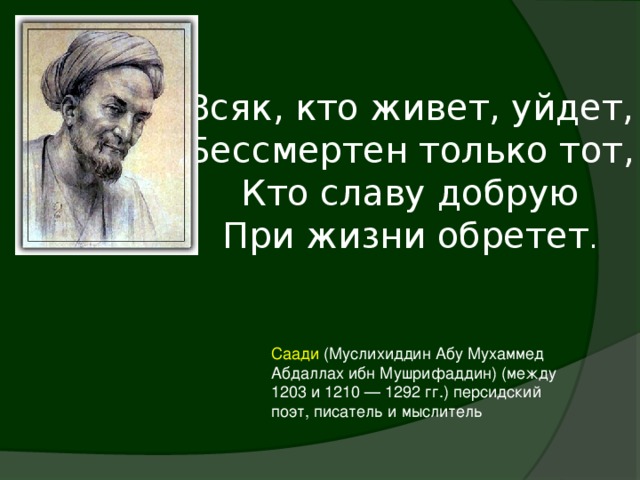 Всяк, кто живет, уйдет,  Бессмертен только тот,  Кто славу добрую  При жизни обретет . Саади (Муслихиддин Абу Мухаммед Абдаллах ибн Мушрифаддин) (между 1203 и 1210 — 1292 гг.) персидский поэт, писатель и мыслитель