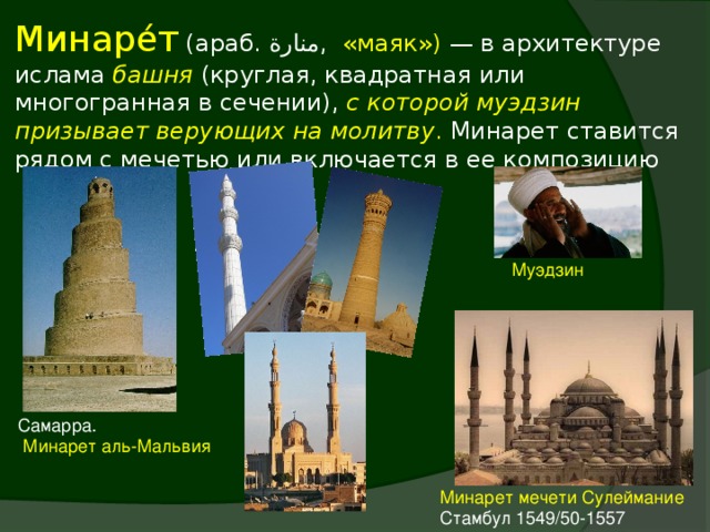 Минаре́т (араб. منارة ‎‎ , «маяк») — в архитектуре ислама башня  (круглая, квадратная или многогранная в сечении), с которой муэдзин призывает верующих на молитву . Минарет ставится рядом с мечетью или включается в ее композицию Муэдзин Самарра.  Минарет аль-Мальвия Минарет мечети Сулеймание Стамбул 1549/50-1557