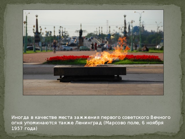 Иногда в качестве места зажжения первого советского Вечного огня упоминаются также Ленинград (Марсово поле, 6 ноября 1957 года)