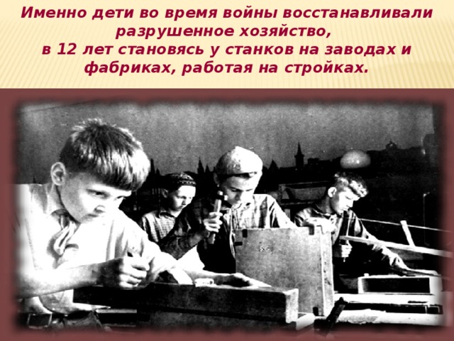 Именно дети во время войны восстанавливали разрушенное хозяйство, в 12 лет становясь у станков на заводах и фабриках, работая на стройках.