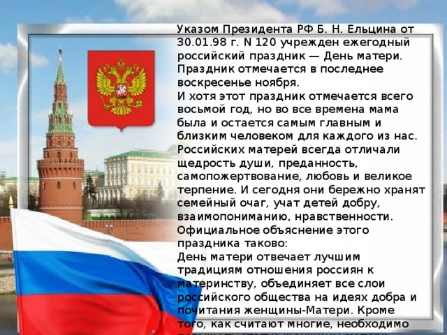 Указом Президента РФ Б. Н. Ельцина от 30.01.98 г. N 120 учрежден ежегодный российский праздник — День матери. Праздник отмечается в последнее воскресенье ноября. И хотя этот праздник отмечается всего восьмой год, но во все времена мама была и остается самым главным и близким человеком для каждого из нас. Российских матерей всегда отличали щедрость души, преданность, самопожертвование, любовь и великое терпение. И сегодня они бережно хранят семейный очаг, учат детей добру, взаимопониманию, нравственности. Официальное объяснение этого праздника таково: День матери отвечает лучшим традициям отношения россиян к материнству, объединяет все слои российского общества на идеях добра и почитания женщины-Матери. Кроме того, как считают многие, необходимо повышать статус женщины-матери. Иногда уточняют: существует Женский праздник 8 Марта. Женский вообще, он не подчеркивает почетное звание матери.