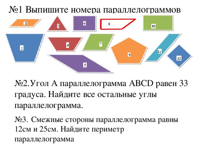 № 1 Выпишите номера параллелограммов № 2.Угол А параллелограмма АВСD равен 33 градуса. Найдите все остальные углы параллелограмма. № 3.  Смежные стороны параллелограмма равны 12см и 25см. Найдите периметр параллелограмма