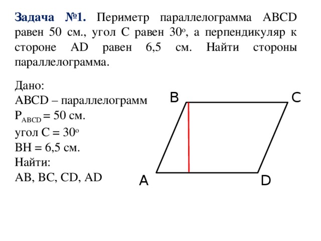 Задача №1. Периметр параллелограмма ABCD равен 50 см., угол С равен 30 o , а перпендикуляр к стороне AD равен 6,5 см. Найти стороны параллелограмма. Дано: АВСD – параллелограмм P ABCD = 50 см. угол С = 30 o BH = 6,5 см. Найти: AB, BC, CD, AD B C A D