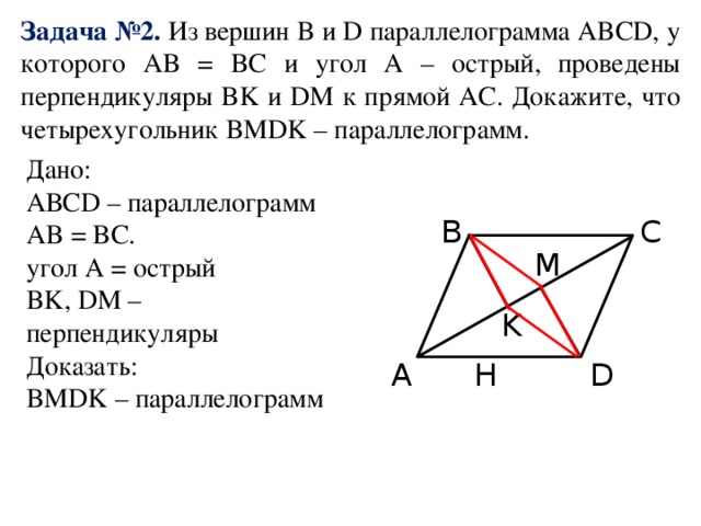 Задача №2. Из вершин B и D параллелограмма ABCD, у которого AB = BC и угол A – острый, проведены перпендикуляры BK и DM к прямой AC. Докажите, что четырехугольник BMDK – параллелограмм. Дано: АВСD – параллелограмм AB = BC. угол A = острый BK, DM – перпендикуляры Доказать: BMDK – параллелограмм B C M K A D H