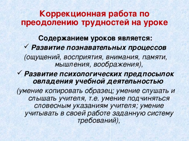 Коррекционная работа по преодолению трудностей на уроке Содержанием уроков является: Развитие  познавательных процессов (ощущений, восприятия, внимания, памяти, мышления, воображения), Развитие психологических предпосылок овладения учебной деятельностью  (умение копировать образец; умение слушать и слышать учителя, т.е. умение подчиняться словесным указаниям учителя; умение учитывать в своей работе заданную систему требований),