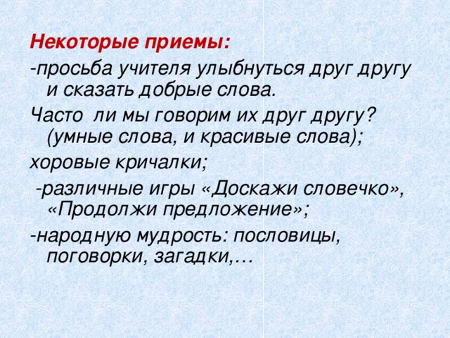 Некоторые приемы: -просьба учителя улыбнуться друг другу и сказать добрые слова. Часто ли мы говорим их друг другу? (умные слова, и красивые слова); хоровые кричалки;  -различные игры «Доскажи словечко», «Продолжи предложение»; -народную мудрость: пословицы, поговорки, загадки,…