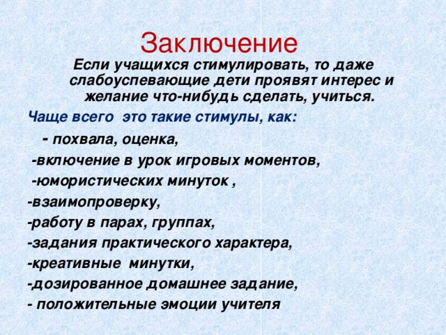 Заключение Если учащихся стимулировать, то даже слабоуспевающие дети проявят интерес и желание что-нибудь сделать, учиться. Чаще всего это такие стимулы, как:  - похвала, оценка,  -включение в урок игровых моментов,  -юмористических минуток , -взаимопроверку, -работу в парах, группах, -задания практического характера, -креативные минутки, -дозированное домашнее задание, - положительные эмоции учителя