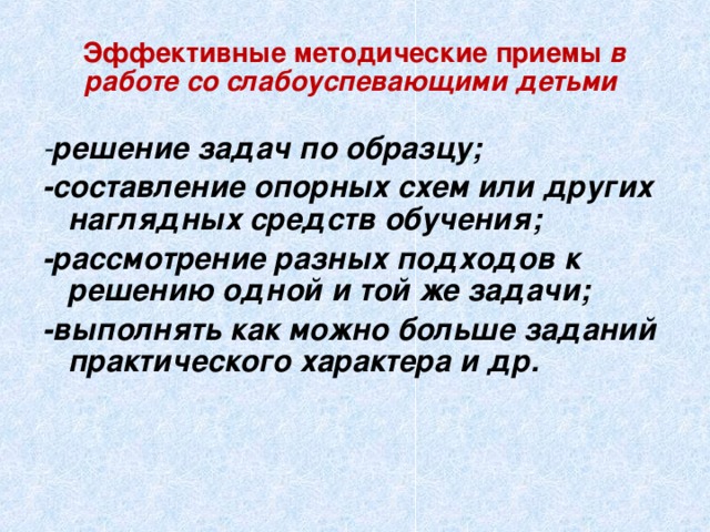 Эффективные методические приемы в работе со слабоуспевающими детьми - решение задач по образцу; -составление опорных схем или других наглядных средств обучения; -рассмотрение разных подходов к решению одной и той же задачи; -выполнять как можно больше заданий практического характера и др.  