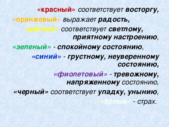 «красный» соответствует восторгу,  «оранжевый » выражает радость,  «желтый» соответствует светлому, приятному настроению ,  «зеленый» - спокойному состоянию , «синий» - грустному, неуверенному состоянию,  «фиолетовый» - тревожному, напряженному состоянию,  «черный» соответствует упадку, унынию , «белый» - страх.