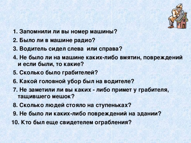   1. Запомнили ли вы номер машины?   2. Было ли в машине радио?   3. Водитель сидел слева  или справа?   4. Не было ли на машине каких-либо вмятин, повреждений и если были, то какие?   5. Сколько было грабителей?   6. Какой головной убор был на водителе?   7. Не заметили ли вы каких - либо примет у грабителя, тащившего мешок?   8. Сколько людей стояло на ступеньках?   9. Не было ли каких-либо повреждений на здании? 10. Кто был еще свидетелем ограбления?