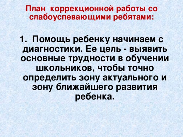 План коррекционной работы со слабоуспевающими ребятами:   1. Помощь ребенку начинаем с диагностики. Ее цель - выявить основные трудности в обучении школьников, чтобы точно определить зону актуального и зону ближайшего развития ребенка.