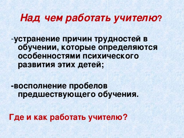 Над чем работать учителю ? - устранение причин трудностей в обучении, которые определяются особенностями психического развития этих детей;   -восполнение пробелов предшествующего обучения.   Где и как работать учителю?