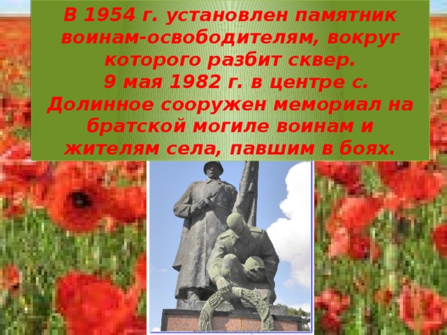 В 1954 г. установлен памятник воинам-освободителям, вокруг которого разбит сквер.    9 мая 1982 г. в центре с. Долинное сооружен мемориал на братской могиле воинам и жителям села, павшим в боях.