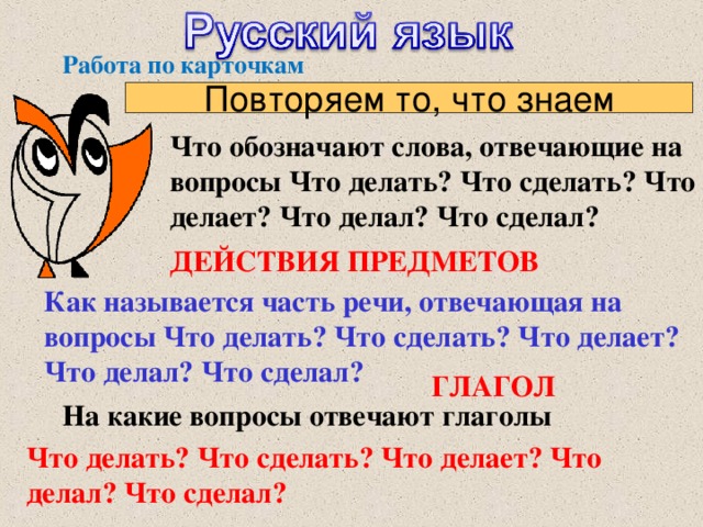 Работа по карточкам Повторяем то, что знаем Что обозначают слова, отвечающие на вопросы Что делать? Что сделать? Что делает? Что делал? Что сделал? ДЕЙСТВИЯ ПРЕДМЕТОВ Как называется часть речи, отвечающая на вопросы Что делать? Что сделать? Что делает? Что делал? Что сделал?  ГЛАГОЛ На какие вопросы отвечают глаголы Что делать? Что сделать? Что делает? Что делал? Что сделал?