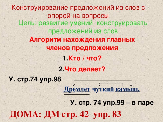 Конструирование предложений из слов с опорой на вопросы Цель: развитие умений конструировать предложений из слов Алгоритм нахождения главных членов предложения Кто / что? Что делает? У. стр.74 упр.98 Дремлет чуткий камыш. У. стр. 74 упр.99 – в паре ДОМА: ДМ стр. 42 упр. 83