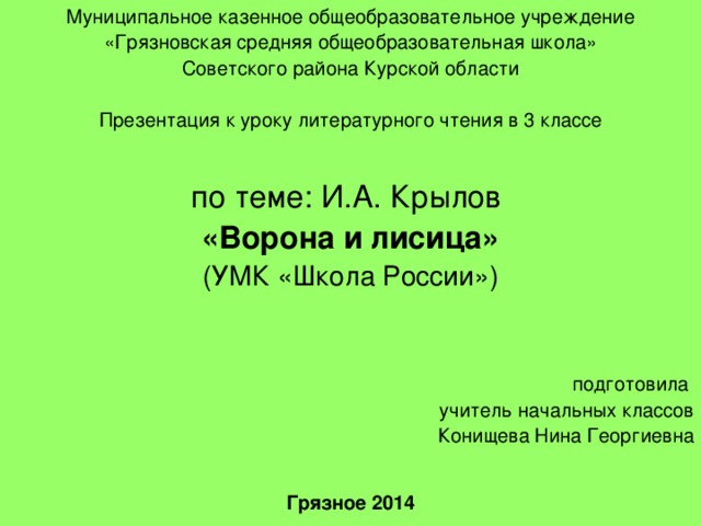 Муниципальное казенное общеобразовательное учреждение «Грязновская средняя общеобразовательная школа» Советского района Курской области Презентация к уроку литературного чтения в 3 классе по теме: И.А. Крылов «Ворона и лисица» (УМК «Школа России») подготовила учитель начальных классов Конищева Нина Георгиевна Грязное 2014