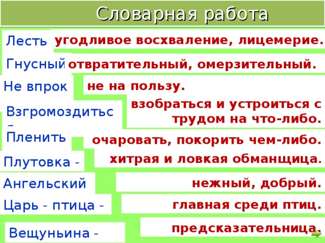 Словарная работа угодливое восхваление, лицемерие. Лесть - Гнусный - отвратительный, омерзительный. Не впрок - не на пользу. взобраться и устроиться с трудом на что-либо. Взгромоздиться - Пленить - очаровать, покорить чем-либо. хитрая и ловкая обманщица . Плутовка - Ангельский - нежный, добрый. Царь - птица - главная среди птиц. предсказательница. Вещуньина -