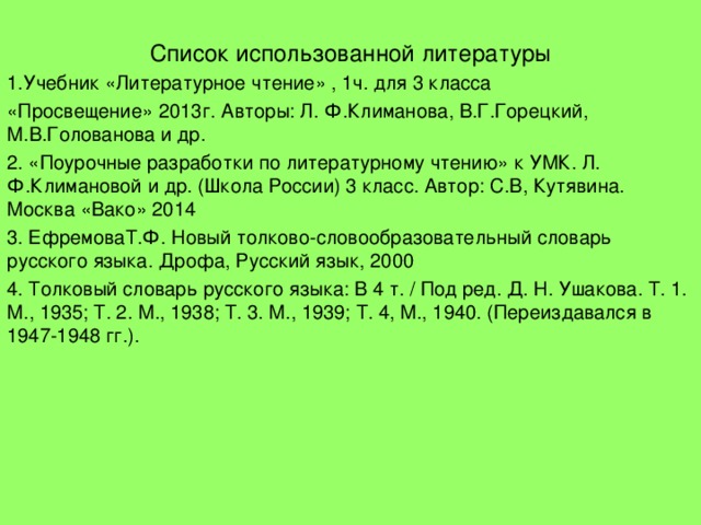 Список использованной литературы 1.Учебник «Литературное чтение» , 1ч. для 3 класса «Просвещение» 2013г. Авторы: Л. Ф.Климанова, В.Г.Горецкий, М.В.Голованова и др. 2. «Поурочные разработки по литературному чтению» к УМК. Л. Ф.Климановой и др. (Школа России) 3 класс. Автор: С.В, Кутявина. Москва «Вако» 2014 3. ЕфремоваТ.Ф. Новый толково-словообразовательный словарь русского языка. ﻿ Дрофа, Русский язык, 2000 4. Толковый словарь русского языка: В 4 т. / Под ред. Д. Н. Ушакова. Т. 1. М., 1935; Т. 2. М., 1938; Т. 3. М., 1939; Т. 4, М., 1940. (Переиздавался в 1947-1948 гг.).