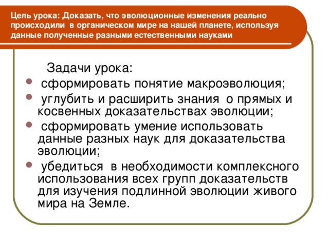 Цель урока: Доказать, что эволюционные изменения реально происходили в органическом мире на нашей планете, используя данные полученные разными естественными науками  Задачи урока:  сформировать понятие макроэволюция;  углубить и расширить знания о прямых и косвенных доказательствах эволюции;  сформировать умение использовать данные разных наук для доказательства эволюции;  убедиться в необходимости комплексного использования всех групп доказательств для изучения подлинной эволюции живого мира на Земле.