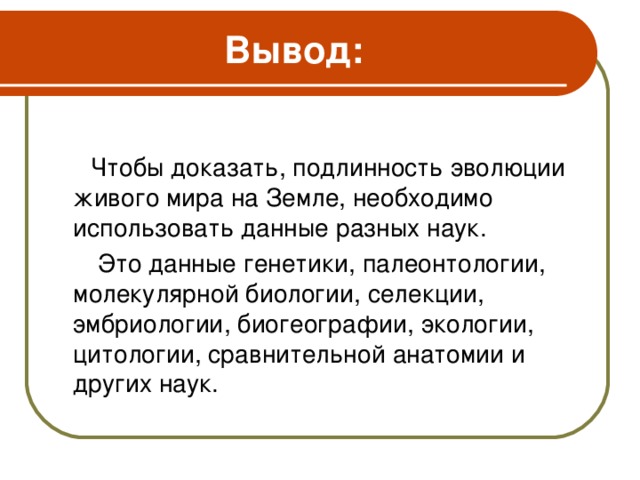 Вывод:   Чтобы доказать, подлинность эволюции живого мира на Земле, необходимо использовать данные разных наук.  Это данные генетики, палеонтологии, молекулярной биологии, селекции, эмбриологии, биогеографии, экологии, цитологии, сравнительной анатомии и других наук.