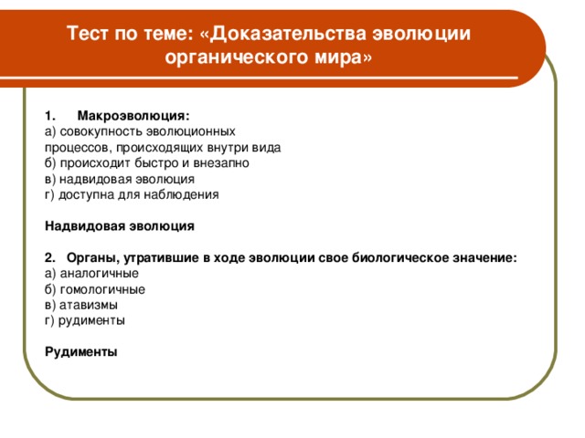 Тест по теме: «Доказательства эволюции органического мира» 1. Макроэволюция: а) совокупность эволюционных процессов, происходящих внутри вида б) происходит быстро и внезапно в) надвидовая эволюция г) доступна для наблюдения Надвидовая эволюция  2.  Органы, утратившие в ходе эволюции свое биологическое значение: а) аналогичные б) гомологичные в) атавизмы г) рудименты Рудименты