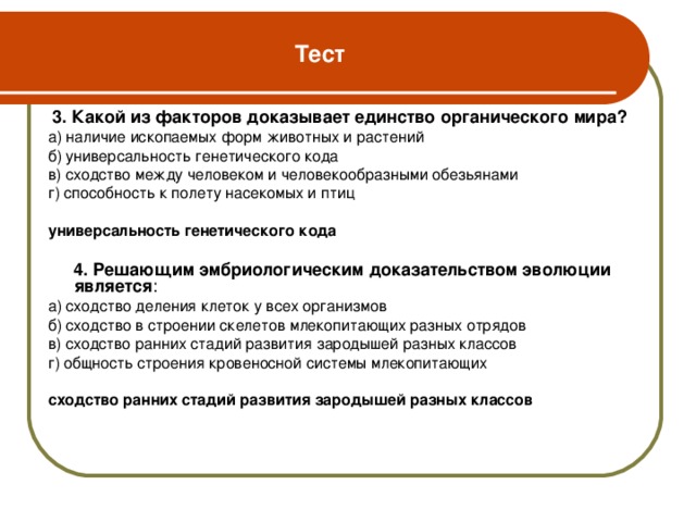 Тест  3. Какой из факторов доказывает единство органического мира? а) наличие ископаемых форм животных и растений б) универсальность генетического кода в) сходство между человеком и человекообразными обезьянами г) способность к полету насекомых и птиц универсальность генетического кода   4. Решающим эмбриологическим доказательством эволюции является : а)  сходство деления клеток у всех организмов б) сходство в строении скелетов млекопитающих разных отрядов в) сходство ранних стадий развития зародышей разных классов г) общность строения кровеносной системы млекопитающих сходство ранних стадий развития зародышей разных классов