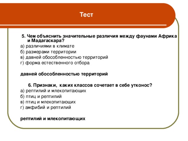 Тест  5. Чем объяснить значительные различия между фаунами Африка и Мадагаскара? а) различиями в климате б) размерами территории в) давней обособленностью территорий г) форма естественного отбора давней обособленностью территорий   6. Признаки, каких классов сочетает в себе утконос? а) рептилий и млекопитающих б) птиц и рептилий в) птиц и млекопитающих г) амфибий и рептилий рептилий и млекопитающих