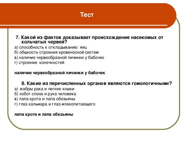 Тест  7. Какой из фактов доказывает происхождение насекомых от кольчатых червей? а) способность к откладыванию яиц б) общность строения кровеносной систем в) наличие червеобразной личинки у бабочек г) строение конечностей наличие червеобразной личинки у бабочек    8. Какие из перечисленных органов являются гомологичными? а) жабры рака и легкие кошки б) хобот слона и рука человека в) лапа крота и лапа обезьяны г) глаз кальмара и глаз млекопитающего  лапа крота и лапа обезьяны