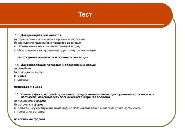 Тест  13. Дивергенцией называется а) расхождение признаков в процессе эволюции б) схождение признаков в процессе эволюции в) объединение нескольких популяций в одну г) образование изолированной группы внутри популяции  расхождение признаков в процессе эволюции   14. Микроэволюция приводит к образованию новых а) семейств б) подвидов и видов в) родов г) классов подвидов и видов   15. Укажите факт, который доказывает существование эволюции органического мира и, в частности, изменчивость органического мира во времени а) ископаемые формы б) островные формы в) реликты - существующие ныне виды с признаками давно вымерших групп организмов г) гомология органов ископаемые формы