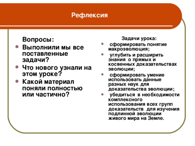 Рефлексия  Вопросы:  Задачи урока: Выполнили мы все поставленные задачи? Что нового узнали на этом уроке? Какой материал поняли полностью или частично?  сформировать понятие макроэволюция;  углубить и расширить знания о прямых и косвенных доказательствах эволюции;  сформировать умение использовать данные разных наук для доказательства эволюции;  убедиться в необходимости комплексного использования всех групп доказательств для изучения подлинной эволюции живого мира на Земле.