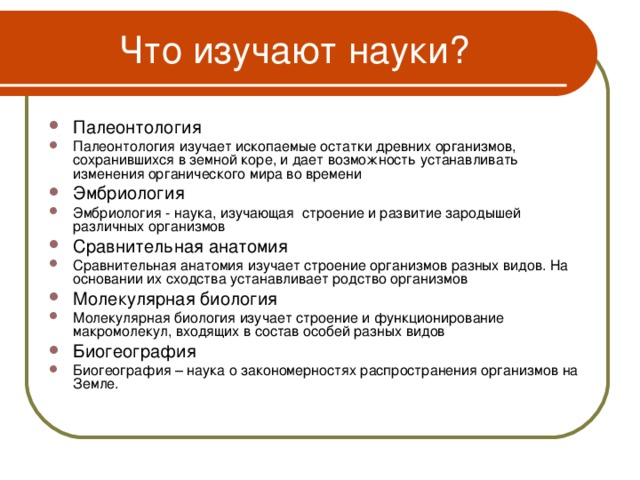 Что изучают науки? Палеонтология Палеонтология изучает ископаемые остатки древних организмов, сохранившихся в земной коре, и дает возможность устанавливать изменения органического мира во времени Эмбриология Эмбриология - наука, изучающая строение и развитие зародышей различных организмов Сравнительная анатомия Сравнительная анатомия изучает строение организмов разных видов. На основании их сходства устанавливает родство организмов Молекулярная биология Молекулярная биология изучает строение и функционирование макромолекул, входящих в состав особей разных видов Биогеография Биогеография – наука о закономерностях распространения организмов на Земле.    5