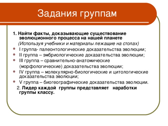 Задания группам 1. Найти факты, доказывающие существование  эволюционного процесса на нашей планете  (Используя учебники и материалы лежащие на столах) I группа- палеонтологические доказательства эволюции; II группа – эмбриологические доказательства эволюции; III группа – сравнительно-анатомические  (морфологические) доказательства эволюции; IV группа – молекулярно-биологические и цитологические доказательства эволюции; V группа – биогеографические доказательства эволюции.  2. Лидер каждой группы представляет наработки группы классу.