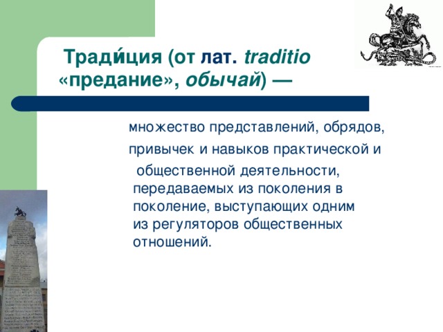 Тради́ция (от  лат.   traditio    «предание»,  обычай ) —  множество  представлений ,  обрядов ,   привычек и навыков практической и   общественной деятельности, передаваемых из поколения в поколение, выступающих одним из регуляторов общественных отношений.