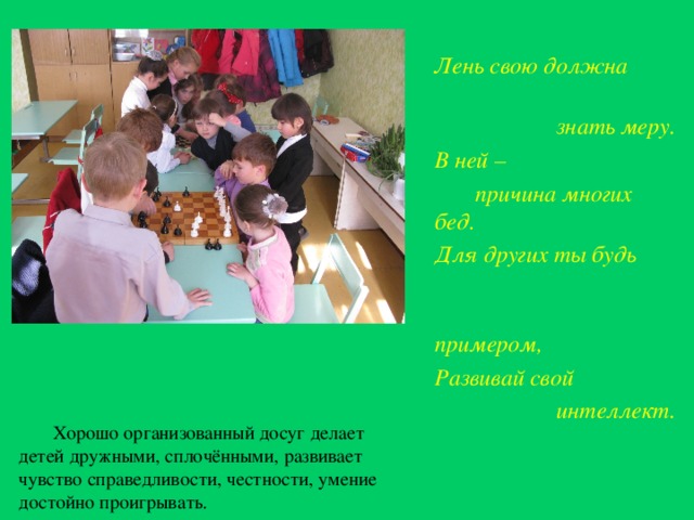 Лень свою должна  знать меру. В ней –  причина многих бед. Для других ты будь  примером, Развивай свой  интеллект.      Хорошо организованный досуг делает детей дружными, сплочёнными, развивает чувство справедливости, честности, умение достойно проигрывать.