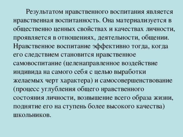 Результатом нравственного воспитания является нравственная воспитанность. Она материализуется в общественно ценных свойствах и качествах личности, проявляется в отношениях, деятельности, общении. Нравственное воспитание эффективно тогда, когда его следствием становится нравственное самовоспитание (целенаправленное воздействие индивида на самого себя с целью выработки желаемых черт характера) и самосовершенствование (процесс углубления общего нравственного состояния личности, возвышение всего образа жизни, поднятие его на ступень более высокого качества) школьников.