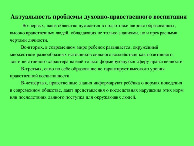 Актуальность проблемы духовно-нравственного воспитания  Во-первых, наше общество нуждается в подготовке широко образованных, высоко нравственных людей, обладающих не только знаниями, но и прекрасными чертами личности.  Во-вторых, в современном мире ребёнок развивается, окружённый множеством разнообразных источников сильного воздействия как позитивного, так и негативного характера на ещё только формирующуюся сферу нравственности.  В-третьих, само по себе образование не гарантирует высокого уровня нравственной воспитанности.  В-четвёртых, нравственные знания информируют ребёнка о нормах поведения в современном обществе, дают представления о последствиях нарушения этих норм или последствиях данного поступка для окружающих людей.